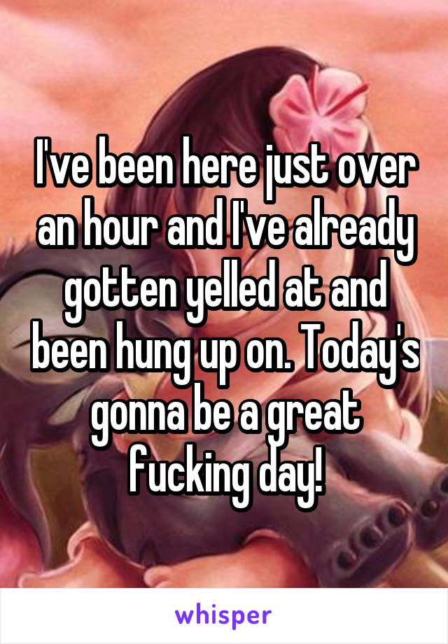 I've been here just over an hour and I've already gotten yelled at and been hung up on. Today's gonna be a great fucking day!