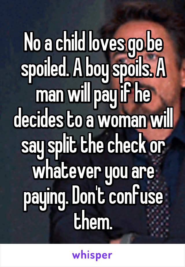 No a child loves go be spoiled. A boy spoils. A man will pay if he decides to a woman will say split the check or whatever you are paying. Don't confuse them.