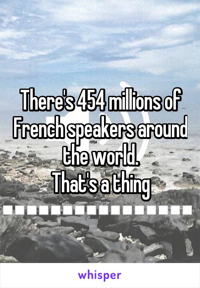 There's 454 millions of French speakers around the world.
That's a thing