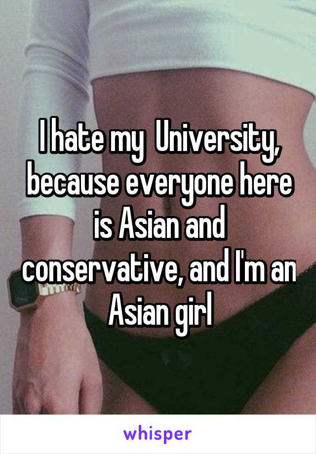I hate my  University, because everyone here is Asian and conservative, and I'm an Asian girl