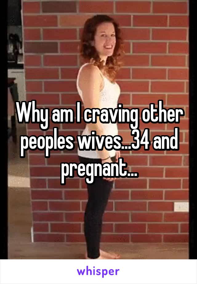 Why am I craving other peoples wives...34 and pregnant...