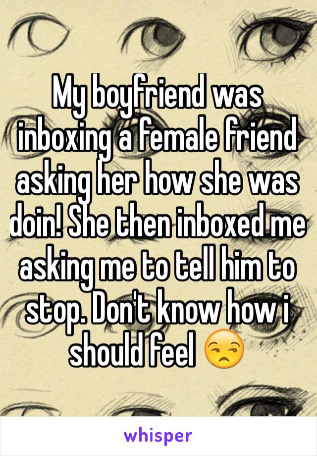 My boyfriend was inboxing a female friend asking her how she was doin! She then inboxed me asking me to tell him to stop. Don't know how i should feel 😒