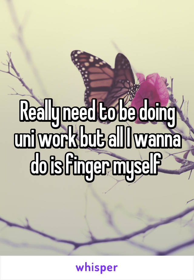 Really need to be doing uni work but all I wanna do is finger myself 
