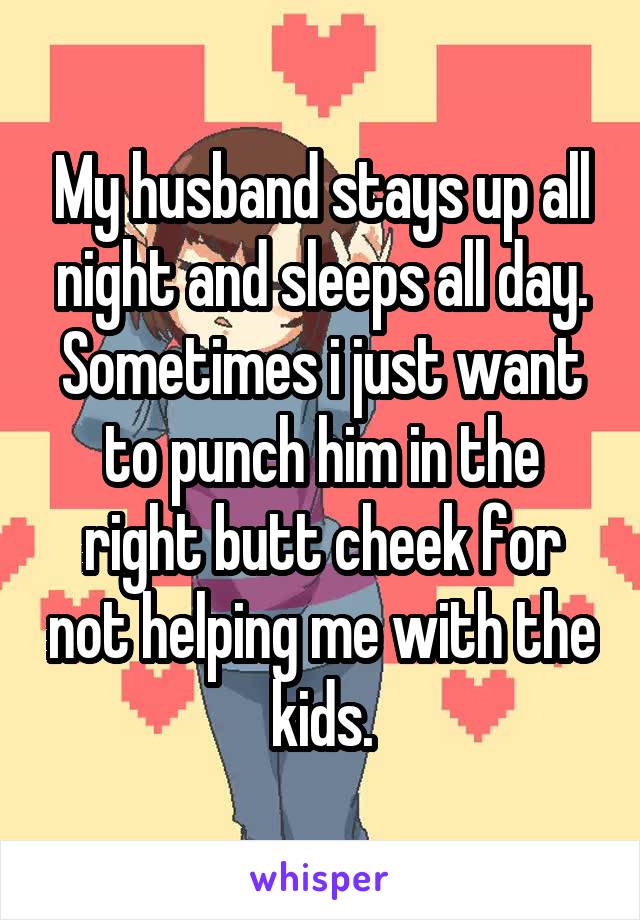 My husband stays up all night and sleeps all day. Sometimes i just want to punch him in the right butt cheek for not helping me with the kids.