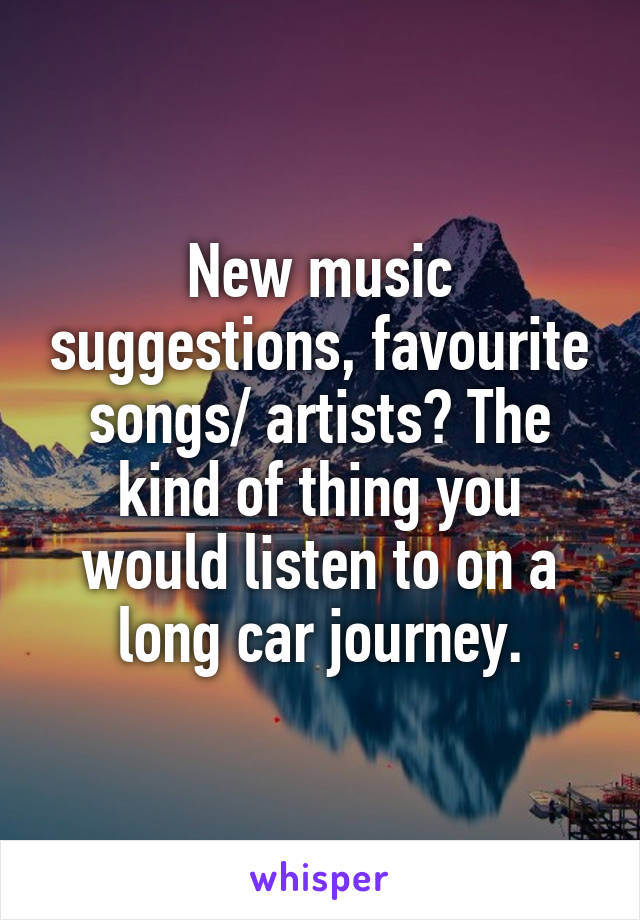 New music suggestions, favourite songs/ artists? The kind of thing you would listen to on a long car journey.