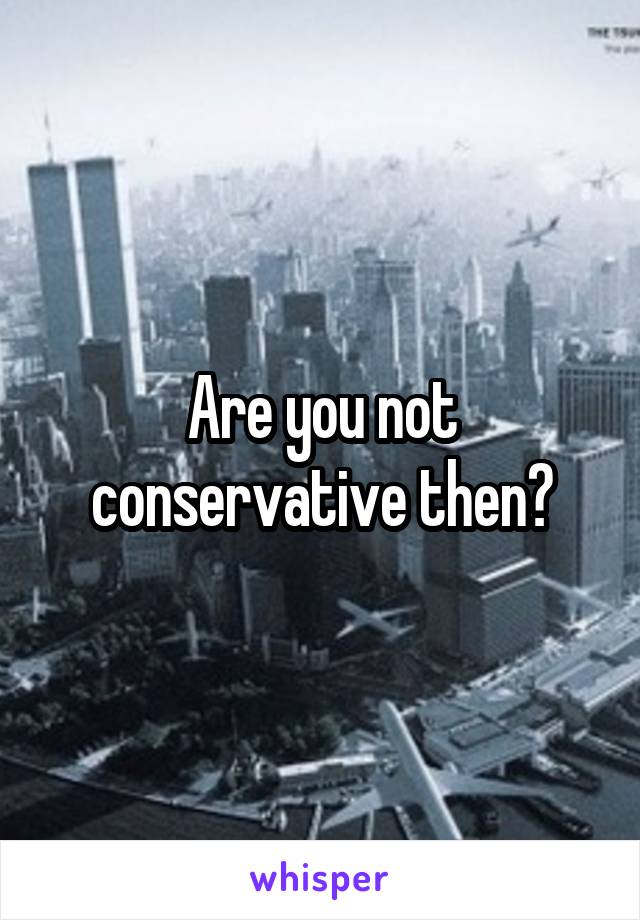 Are you not conservative then?