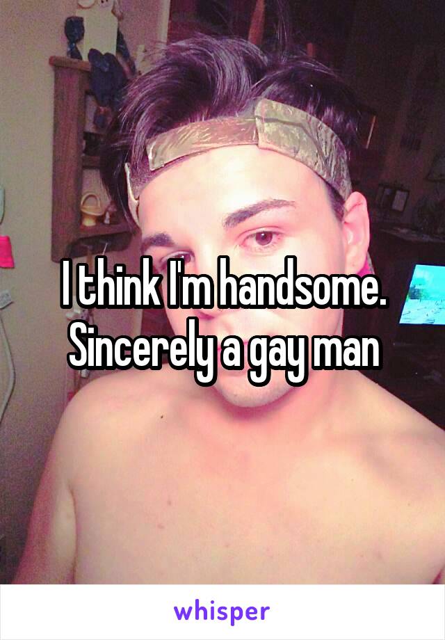 I think I'm handsome. Sincerely a gay man