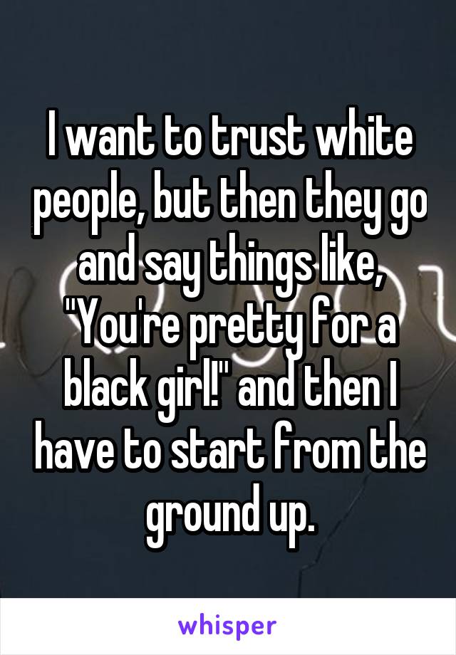 I want to trust white people, but then they go and say things like, "You're pretty for a black girl!" and then I have to start from the ground up.