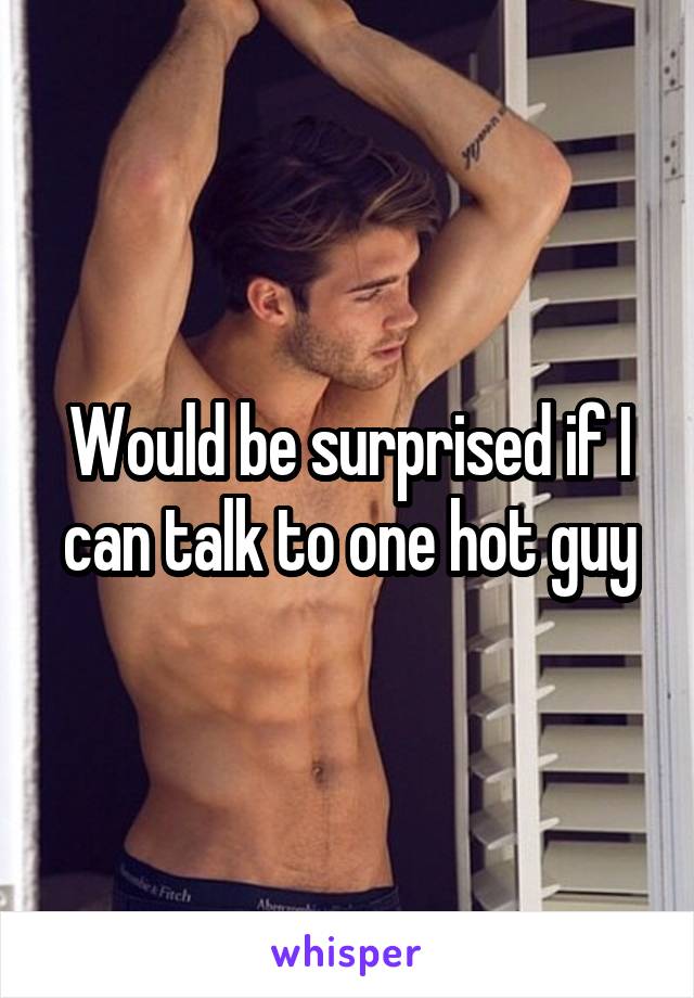 Would be surprised if I can talk to one hot guy