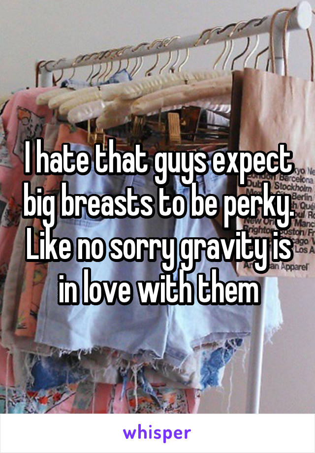 I hate that guys expect big breasts to be perky. Like no sorry gravity is in love with them