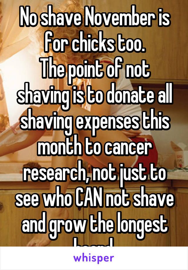 No shave November is for chicks too.
The point of not shaving is to donate all shaving expenses this month to cancer research, not just to see who CAN not shave and grow the longest beard.