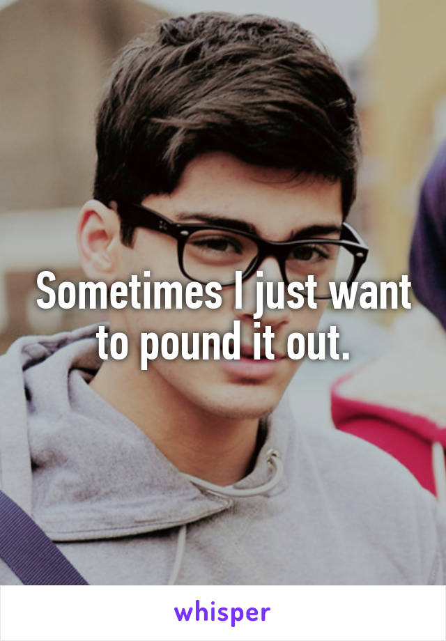 Sometimes I just want to pound it out.