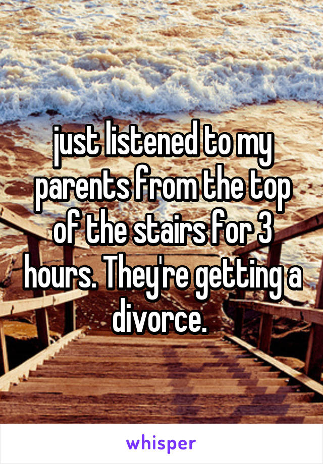 just listened to my parents from the top of the stairs for 3 hours. They're getting a divorce. 