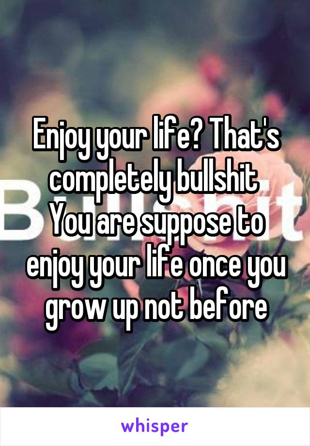Enjoy your life? That's completely bullshit 
You are suppose to enjoy your life once you grow up not before