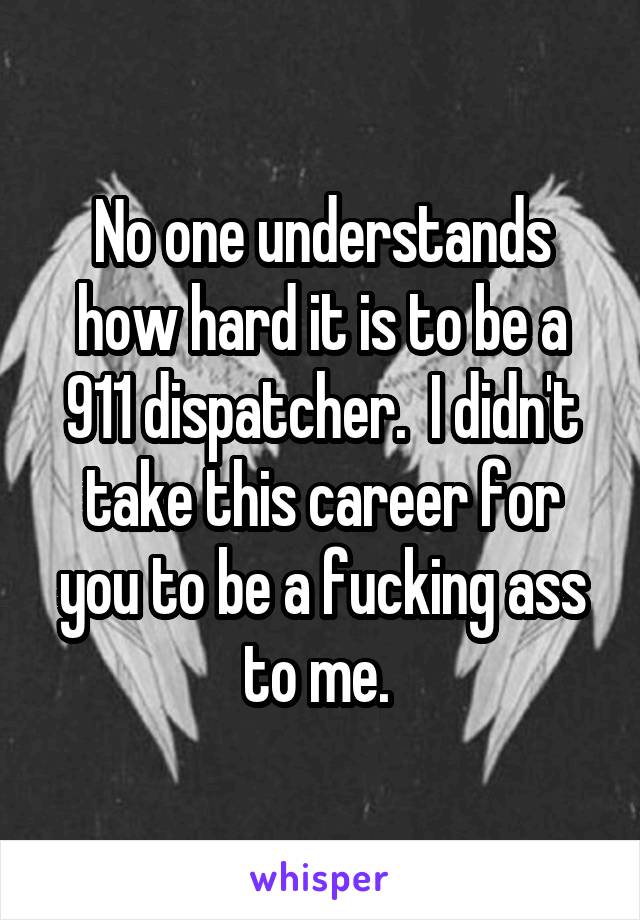 No one understands how hard it is to be a 911 dispatcher.  I didn't take this career for you to be a fucking ass to me. 