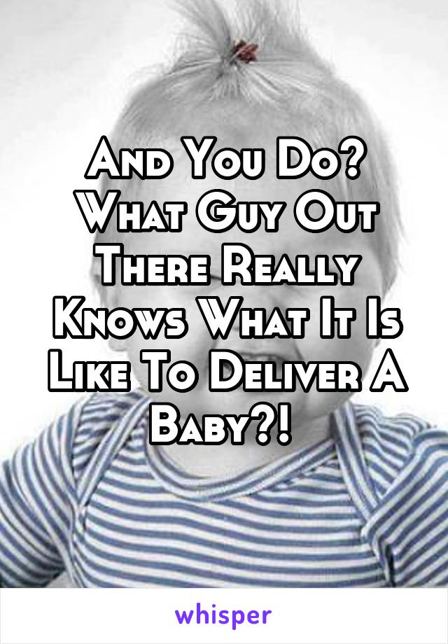 And You Do? What Guy Out There Really Knows What It Is Like To Deliver A Baby?! 
