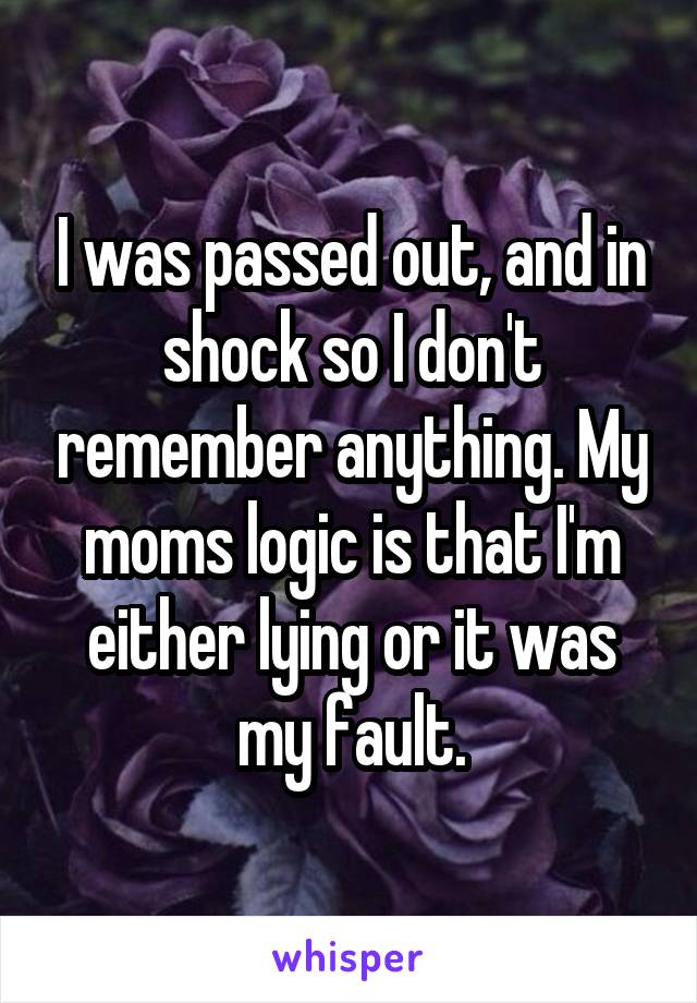 I was passed out, and in shock so I don't remember anything. My moms logic is that I'm either lying or it was my fault.
