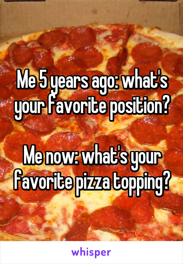 Me 5 years ago: what's your favorite position?

Me now: what's your favorite pizza topping?