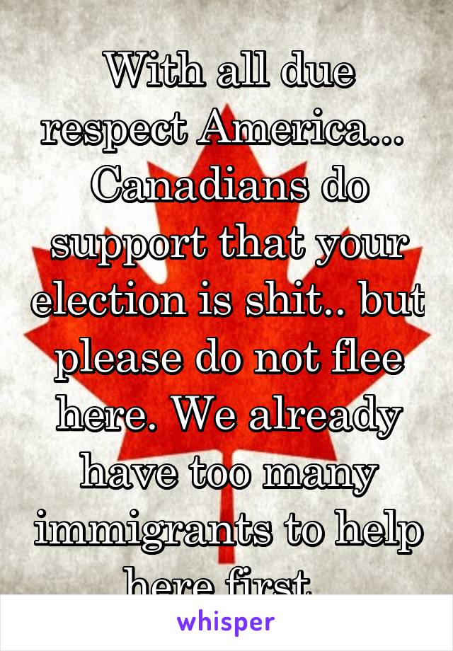 With all due respect America... 
Canadians do support that your election is shit.. but please do not flee here. We already have too many immigrants to help here first. 