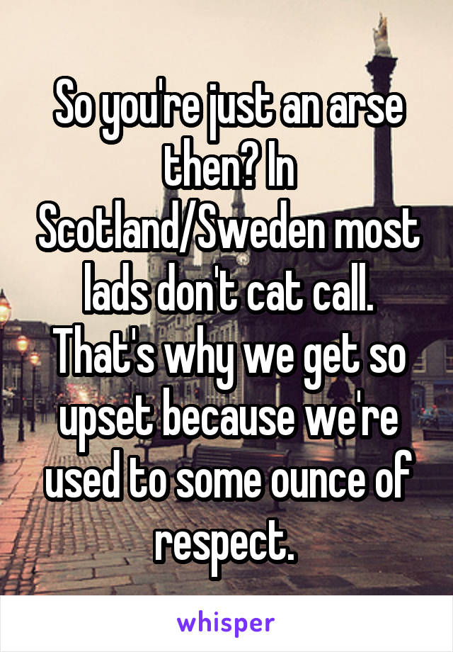 So you're just an arse then? In Scotland/Sweden most lads don't cat call. That's why we get so upset because we're used to some ounce of respect. 