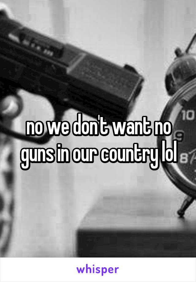 no we don't want no guns in our country lol