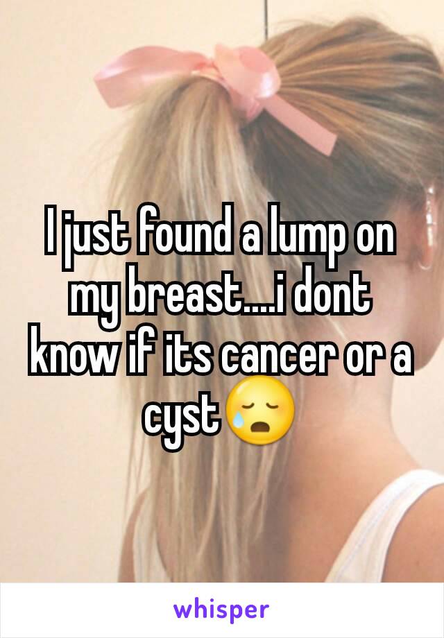 I just found a lump on my breast....i dont know if its cancer or a cyst😥