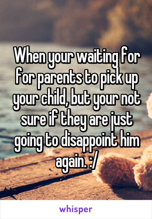 When your waiting for for parents to pick up your child, but your not sure if they are just going to disappoint him again. :/