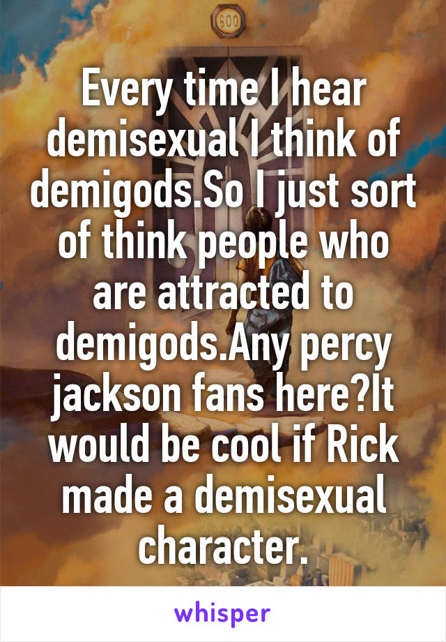 Every time I hear demisexual I think of demigods.So I just sort of think people who are attracted to demigods.Any percy jackson fans here?It would be cool if Rick made a demisexual character.