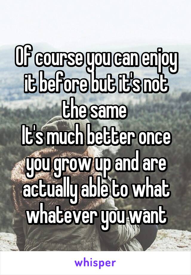 Of course you can enjoy it before but it's not the same 
It's much better once you grow up and are actually able to what whatever you want