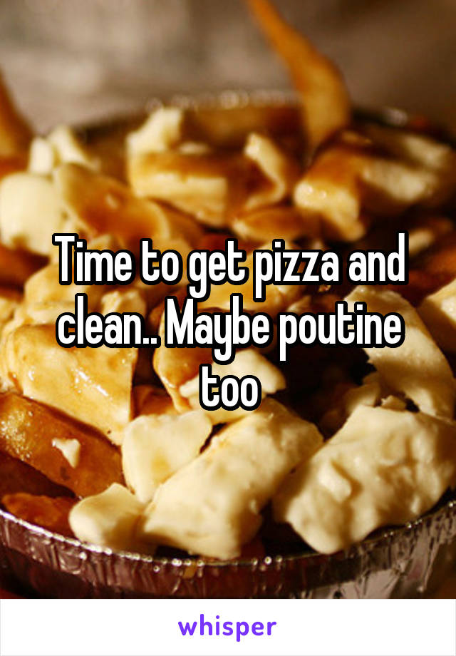 Time to get pizza and clean.. Maybe poutine too