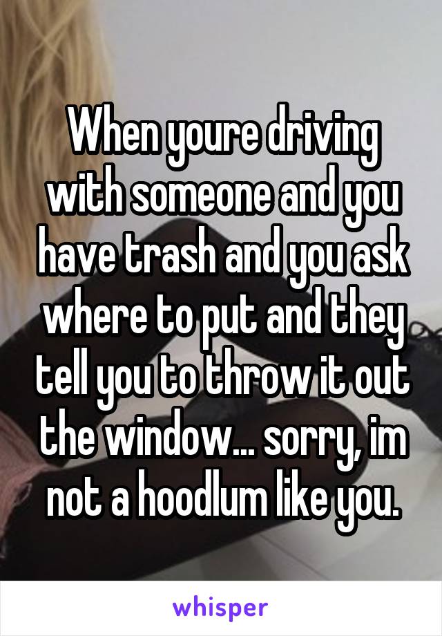 When youre driving with someone and you have trash and you ask where to put and they tell you to throw it out the window... sorry, im not a hoodlum like you.