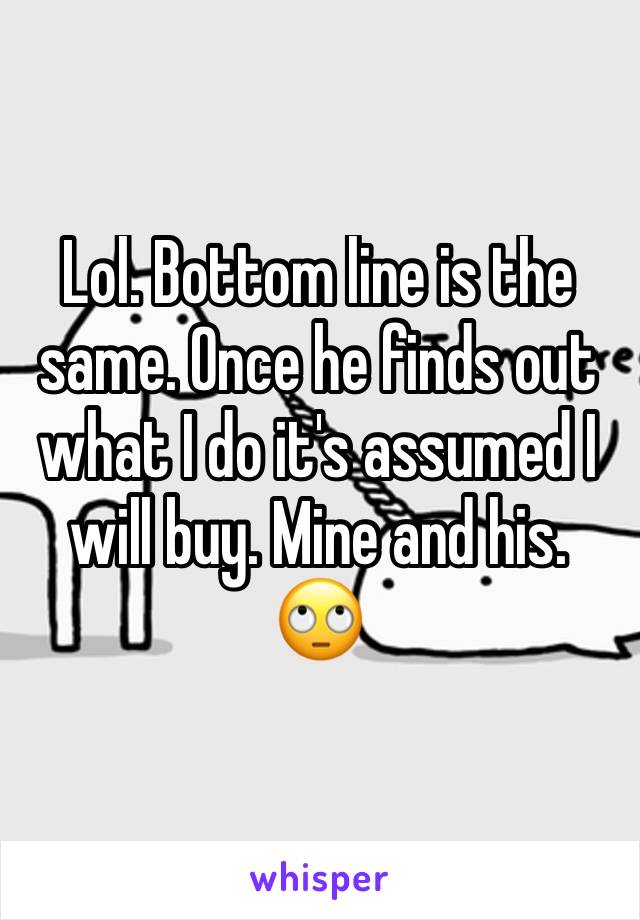 Lol. Bottom line is the same. Once he finds out what I do it's assumed I will buy. Mine and his. 🙄