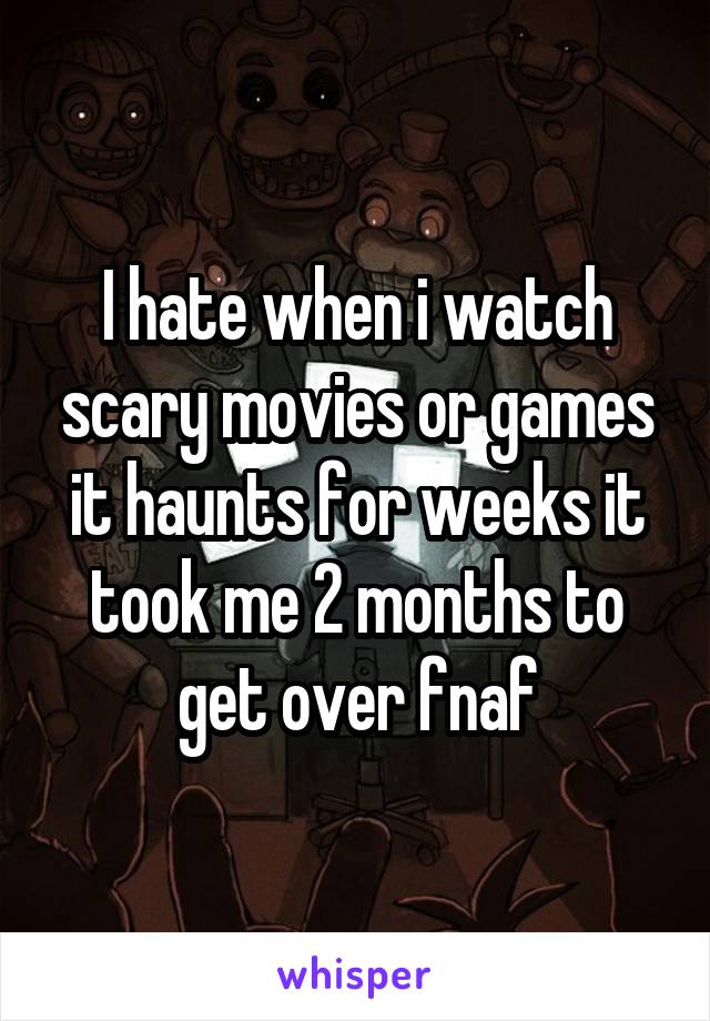 I hate when i watch scary movies or games it haunts for weeks it took me 2 months to get over fnaf