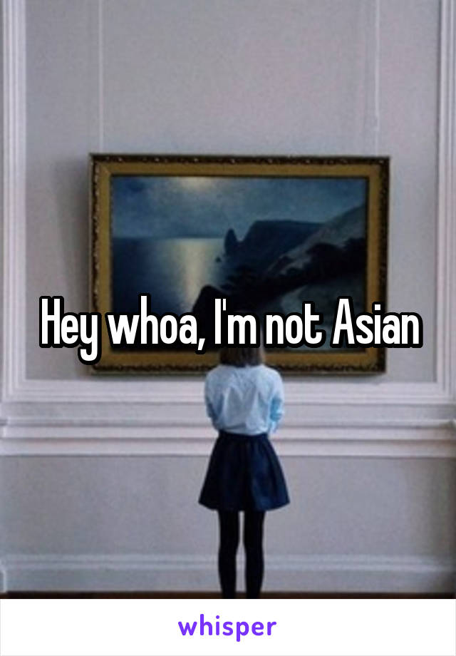 Hey whoa, I'm not Asian