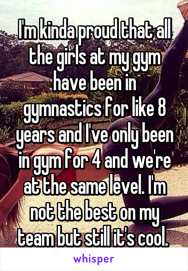 I'm kinda proud that all the girls at my gym have been in gymnastics for like 8 years and I've only been in gym for 4 and we're at the same level. I'm not the best on my team but still it's cool. 