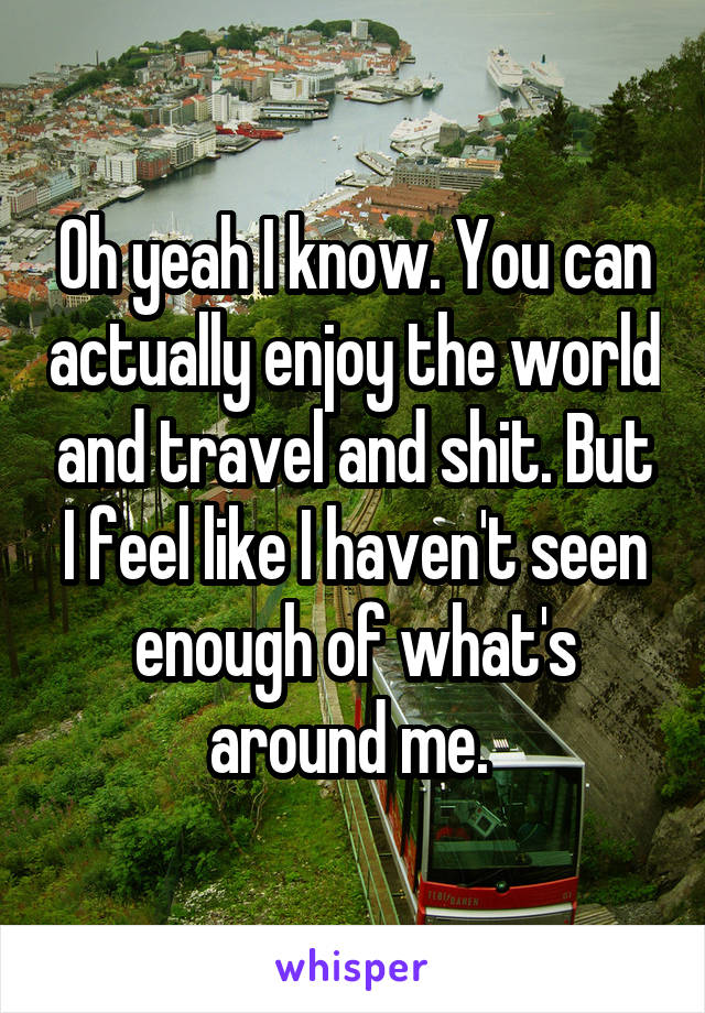Oh yeah I know. You can actually enjoy the world and travel and shit. But I feel like I haven't seen enough of what's around me. 