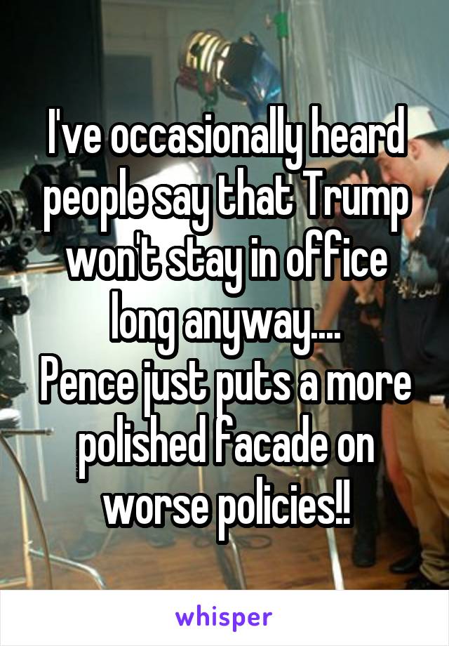 I've occasionally heard people say that Trump won't stay in office long anyway....
Pence just puts a more polished facade on worse policies!!