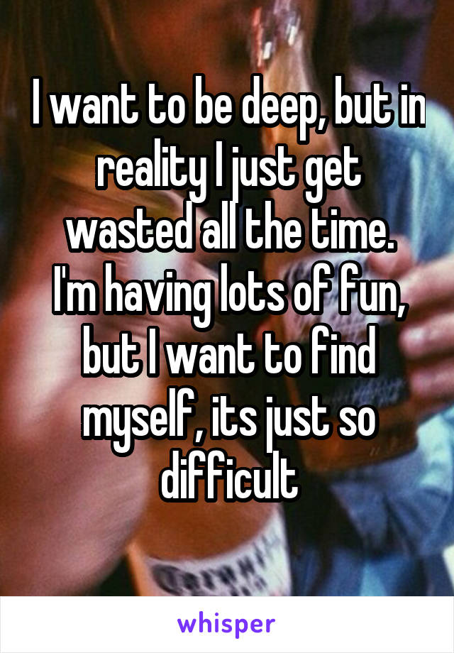 I want to be deep, but in reality I just get wasted all the time.
I'm having lots of fun, but I want to find myself, its just so difficult
