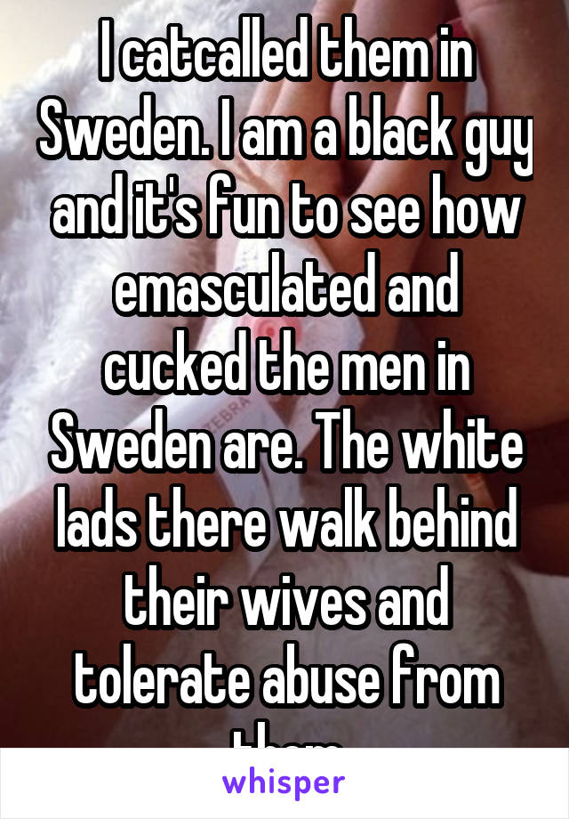 I catcalled them in Sweden. I am a black guy and it's fun to see how emasculated and cucked the men in Sweden are. The white lads there walk behind their wives and tolerate abuse from them