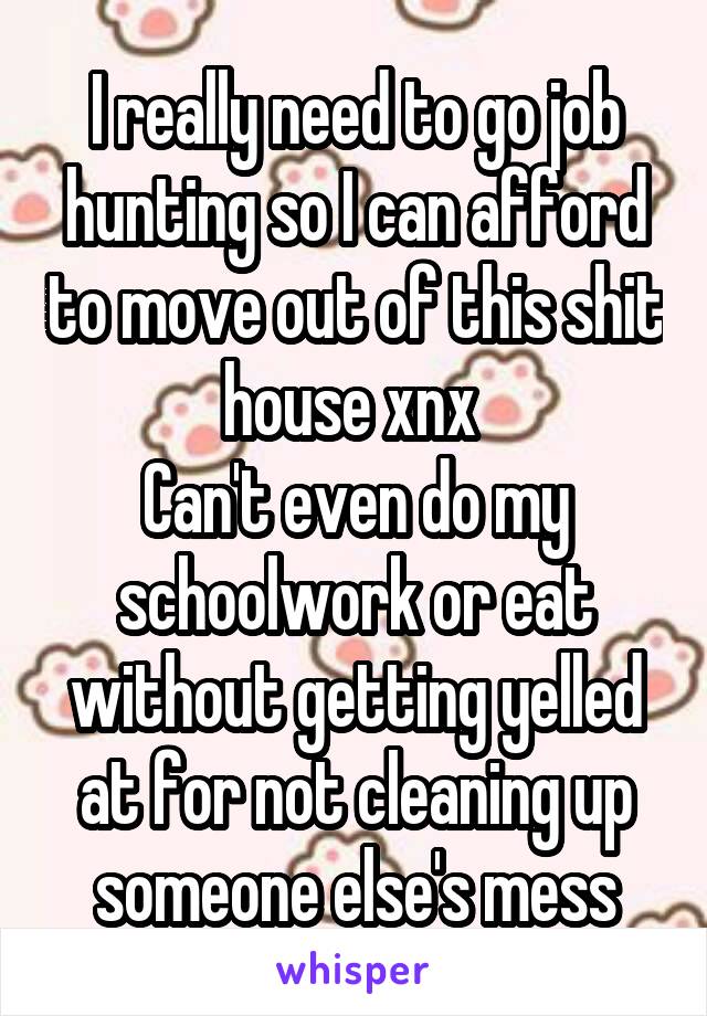 I really need to go job hunting so I can afford to move out of this shit house xnx 
Can't even do my schoolwork or eat without getting yelled at for not cleaning up someone else's mess
