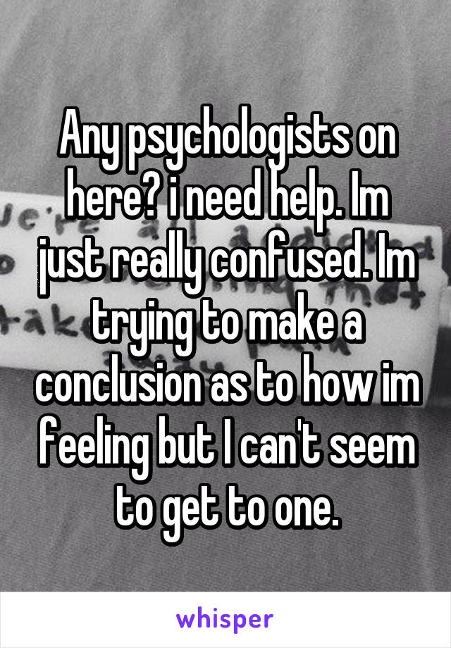 Any psychologists on here? i need help. Im just really confused. Im trying to make a conclusion as to how im feeling but I can't seem to get to one.