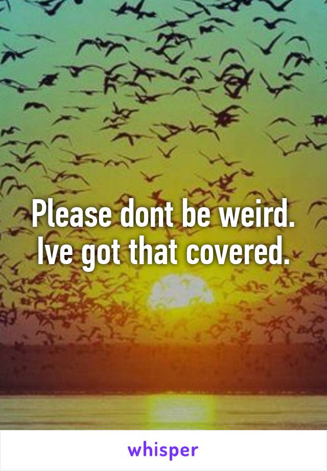 Please dont be weird.
Ive got that covered.