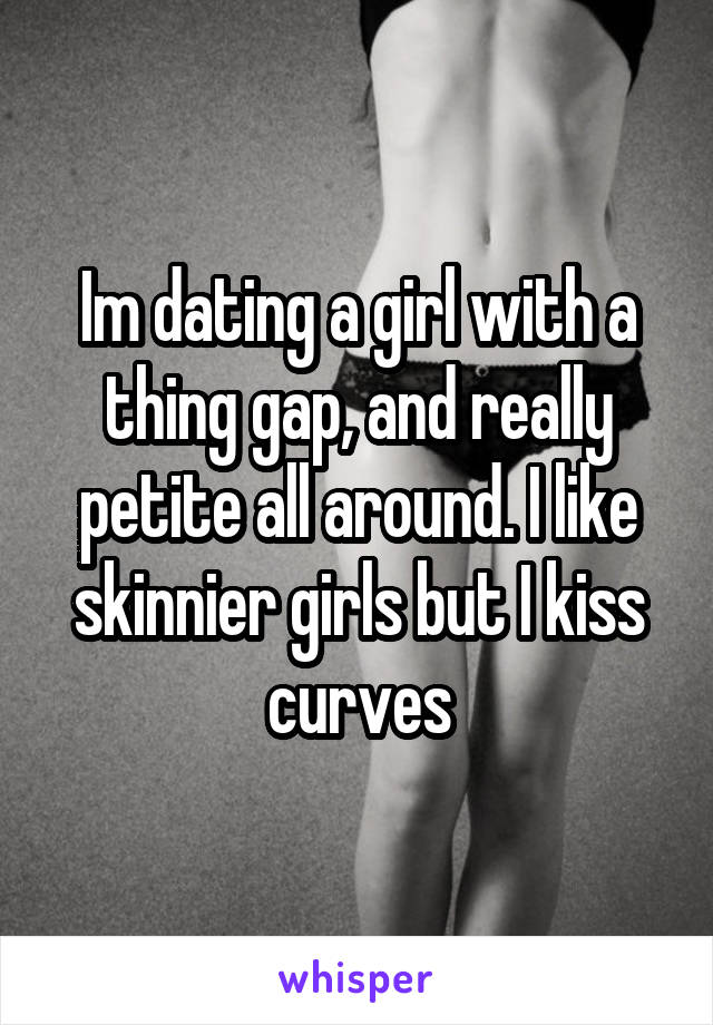 Im dating a girl with a thing gap, and really petite all around. I like skinnier girls but I kiss curves