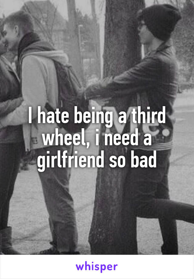 I hate being a third wheel, i need a girlfriend so bad