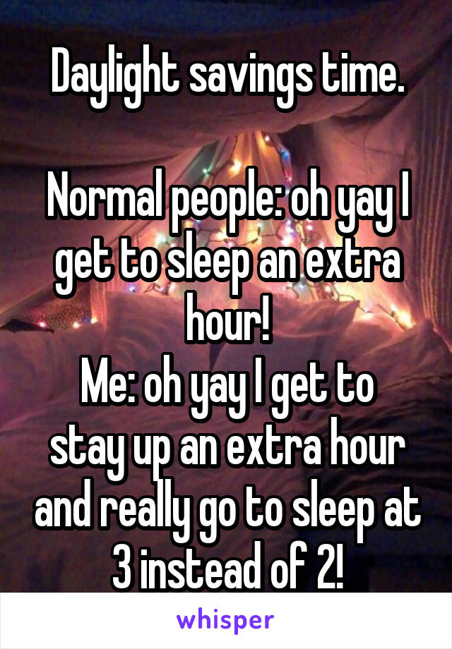 Daylight savings time.

Normal people: oh yay I get to sleep an extra hour!
Me: oh yay I get to stay up an extra hour and really go to sleep at 3 instead of 2!