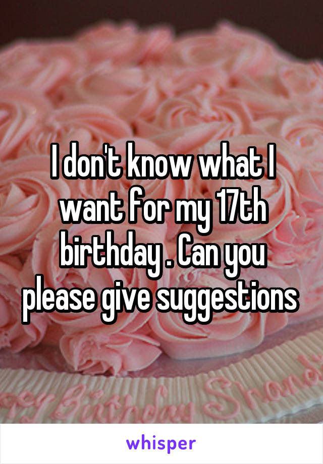 I don't know what I want for my 17th birthday . Can you please give suggestions 