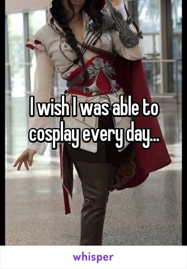 I wish I was able to cosplay every day...
