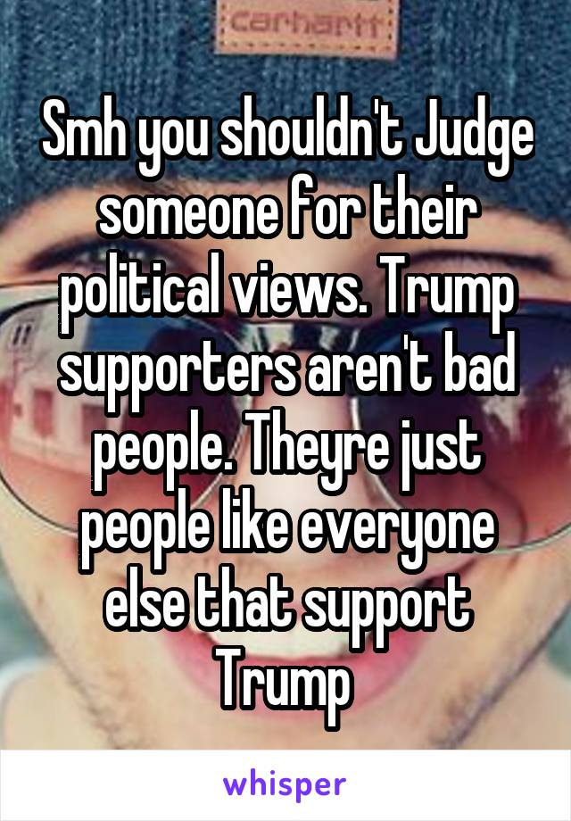 Smh you shouldn't Judge someone for their political views. Trump supporters aren't bad people. Theyre just people like everyone else that support Trump 