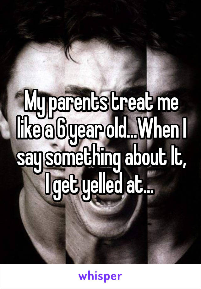 My parents treat me like a 6 year old...When I say something about It, I get yelled at... 