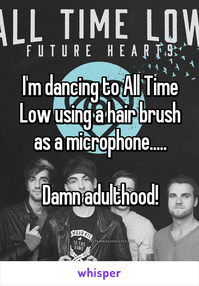 I'm dancing to All Time Low using a hair brush as a microphone.....

Damn adulthood!